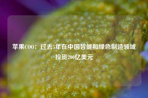 苹果COO：过去5年在中国智能和绿色制造领域投资200亿美元