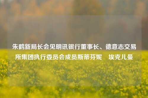 朱鹤新局长会见明讯银行董事长、德意志交易所集团执行委员会成员斯蒂芬妮•埃克儿曼