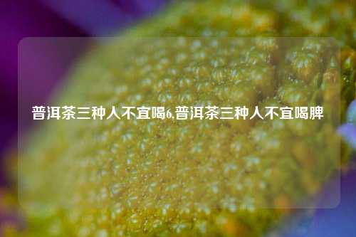 普洱茶三种人不宜喝6,普洱茶三种人不宜喝脾