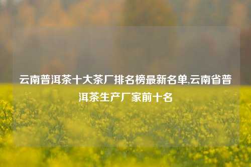 云南普洱茶十大茶厂排名榜最新名单,云南省普洱茶生产厂家前十名