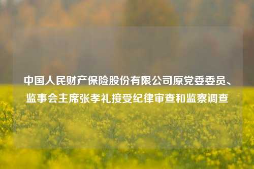 中国人民财产保险股份有限公司原党委委员、监事会主席张孝礼接受纪律审查和监察调查