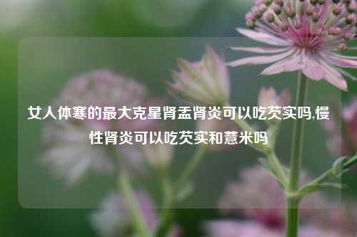 女人体寒的最大克星肾盂肾炎可以吃芡实吗,慢性肾炎可以吃芡实和薏米吗