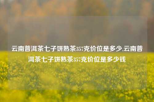 云南普洱茶七子饼熟茶357克价位是多少,云南普洱茶七子饼熟茶357克价位是多少钱