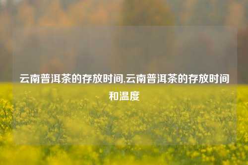 云南普洱茶的存放时间,云南普洱茶的存放时间和温度