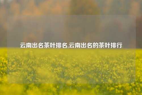 云南出名茶叶排名,云南出名的茶叶排行