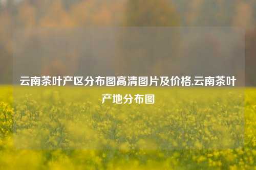 云南茶叶产区分布图高清图片及价格,云南茶叶产地分布图