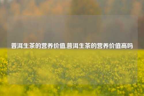 普洱生茶的营养价值,普洱生茶的营养价值高吗