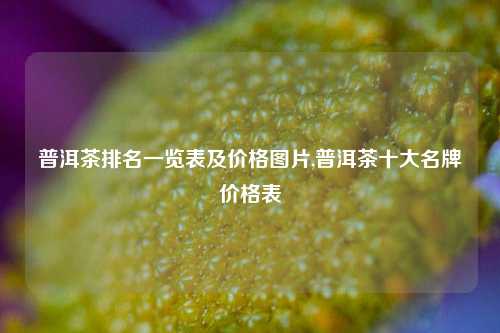 普洱茶排名一览表及价格图片,普洱茶十大名牌价格表