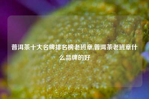 普洱茶十大名牌排名榜老班章,普洱茶老班章什么品牌的好