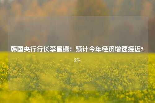 韩国央行行长李昌镛：预计今年经济增速接近2.2%