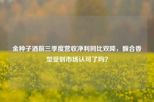 金种子酒前三季度营收净利同比双降，馥合香型受到市场认可了吗？