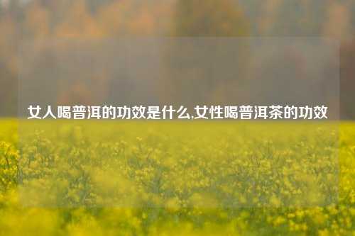 女人喝普洱的功效是什么,女性喝普洱茶的功效