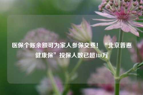 医保个账余额可为家人参保交费！“北京普惠健康保”投保人数已超180万