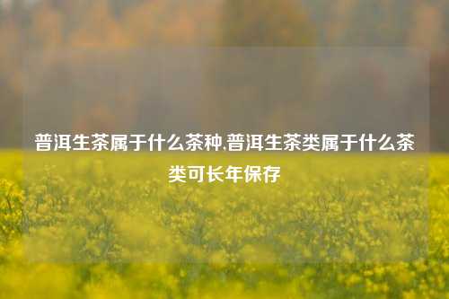 普洱生茶属于什么茶种,普洱生茶类属于什么茶类可长年保存