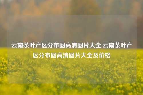 云南茶叶产区分布图高清图片大全,云南茶叶产区分布图高清图片大全及价格