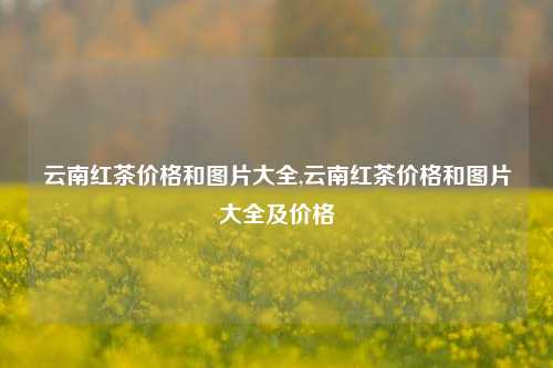 云南红茶价格和图片大全,云南红茶价格和图片大全及价格