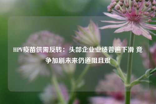 HPV疫苗供需反转：头部企业业绩普遍下滑 竞争加剧未来仍道阻且艰