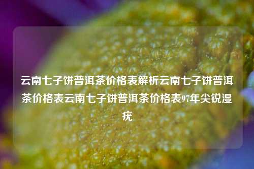 云南七子饼普洱茶价格表解析云南七子饼普洱茶价格表云南七子饼普洱茶价格表97年尖锐湿疣