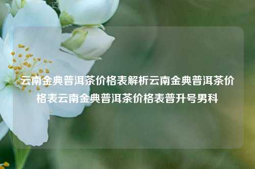 云南金典普洱茶价格表解析云南金典普洱茶价格表云南金典普洱茶价格表普升号男科