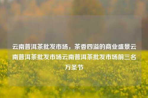 云南普洱茶批发市场，茶香四溢的商业盛景云南普洱茶批发市场云南普洱茶批发市场前三名万圣节