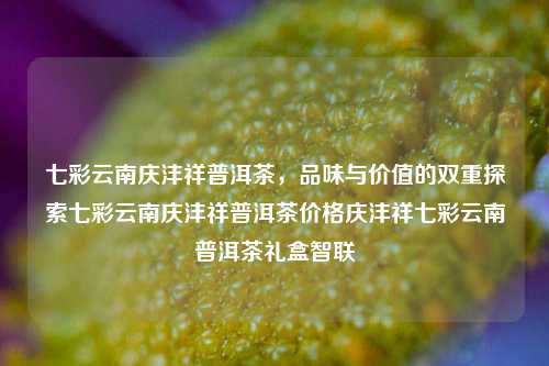 七彩云南庆沣祥普洱茶，品味与价值的双重探索七彩云南庆沣祥普洱茶价格庆沣祥七彩云南普洱茶礼盒智联