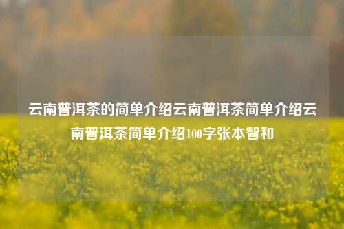 云南普洱茶的简单介绍云南普洱茶简单介绍云南普洱茶简单介绍100字张本智和