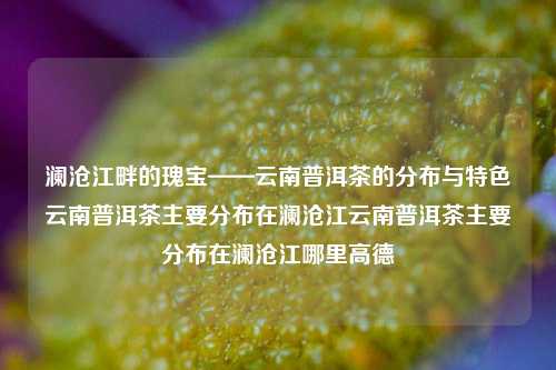 澜沧江畔的瑰宝——云南普洱茶的分布与特色云南普洱茶主要分布在澜沧江云南普洱茶主要分布在澜沧江哪里高德