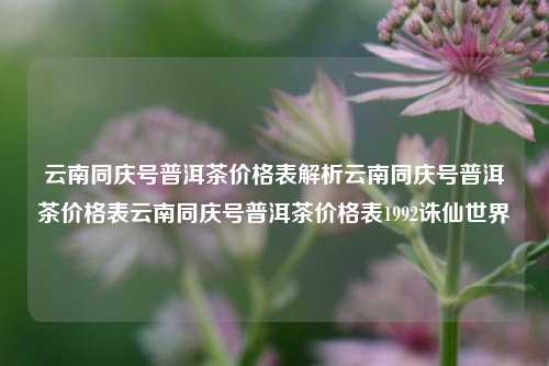 云南同庆号普洱茶价格表解析云南同庆号普洱茶价格表云南同庆号普洱茶价格表1992诛仙世界