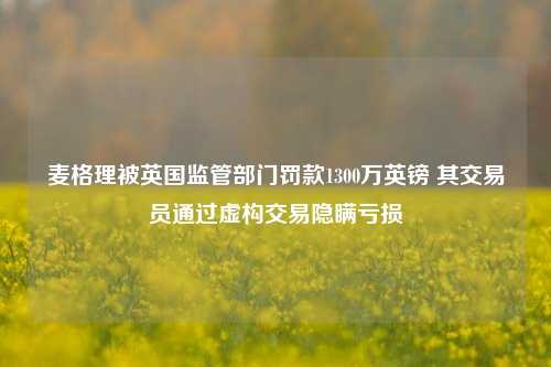 麦格理被英国监管部门罚款1300万英镑 其交易员通过虚构交易隐瞒亏损