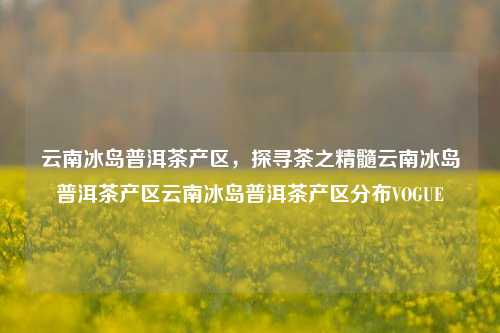 云南冰岛普洱茶产区，探寻茶之精髓云南冰岛普洱茶产区云南冰岛普洱茶产区分布VOGUE