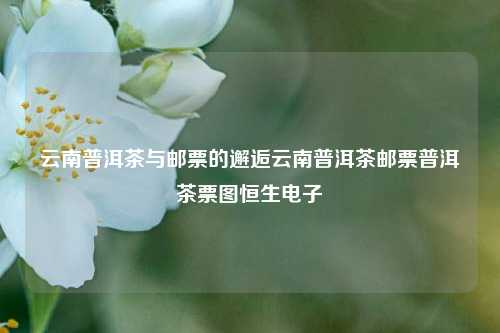 云南普洱茶与邮票的邂逅云南普洱茶邮票普洱茶票图恒生电子