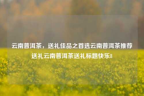 云南普洱茶，送礼佳品之首选云南普洱茶推荐送礼云南普洱茶送礼标题快乐8