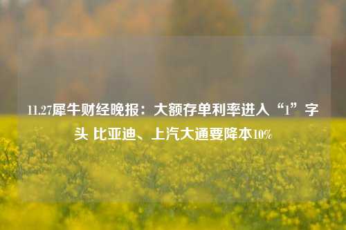 11.27犀牛财经晚报：大额存单利率进入“1”字头 比亚迪、上汽大通要降本10%