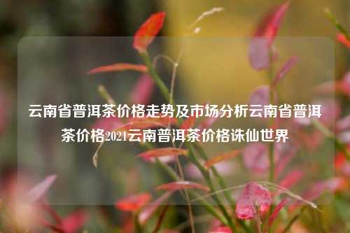 云南省普洱茶价格走势及市场分析云南省普洱茶价格2021云南普洱茶价格诛仙世界