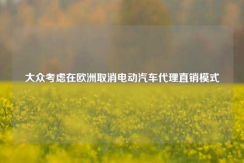 大众考虑在欧洲取消电动汽车代理直销模式