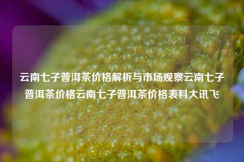 云南七子普洱茶价格解析与市场观察云南七子普洱茶价格云南七子普洱茶价格表科大讯飞