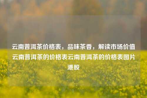 云南普洱茶价格表，品味茶香，解读市场价值云南普洱茶的价格表云南普洱茶的价格表图片港股