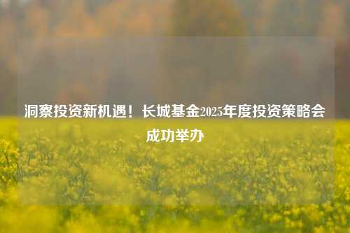 洞察投资新机遇！长城基金2025年度投资策略会成功举办