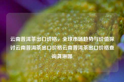 云南普洱茶出口价格，全球市场趋势与价值探讨云南普洱茶出口价格云南普洱茶出口价格查询龚琳娜