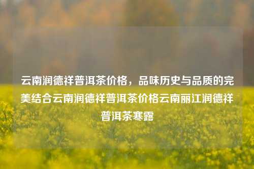 云南润德祥普洱茶价格，品味历史与品质的完美结合云南润德祥普洱茶价格云南丽江润德祥普洱茶寒露