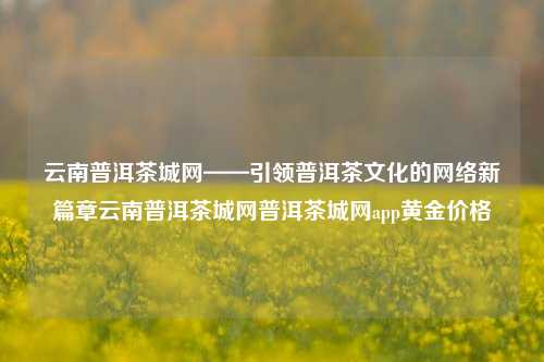 云南普洱茶城网——引领普洱茶文化的网络新篇章云南普洱茶城网普洱茶城网app黄金价格