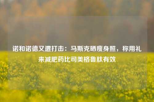 诺和诺德又遭打击：马斯克晒瘦身照，称用礼来减肥药比司美格鲁肽有效