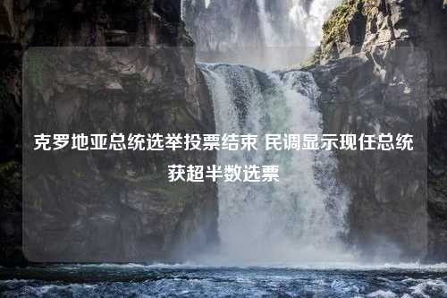 克罗地亚总统选举投票结束 民调显示现任总统获超半数选票