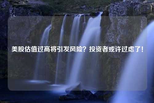 美股估值过高将引发风险？投资者或许过虑了！