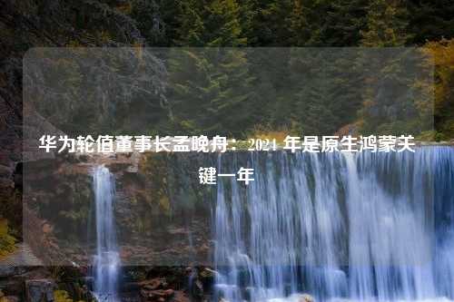 华为轮值董事长孟晚舟：2024 年是原生鸿蒙关键一年