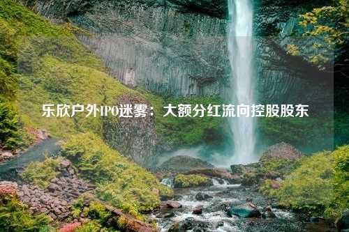 乐欣户外IPO迷雾：大额分红流向控股股东