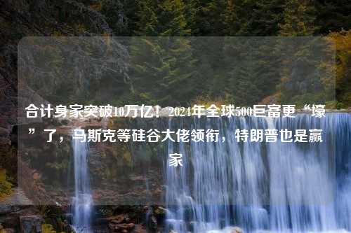 合计身家突破10万亿！2024年全球500巨富更“壕”了，马斯克等硅谷大佬领衔，特朗普也是赢家