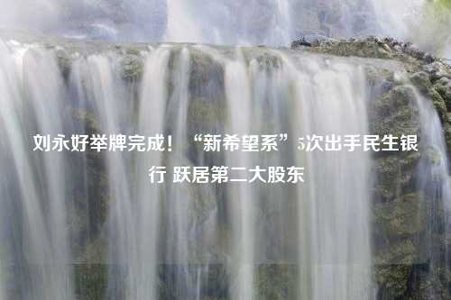 刘永好举牌完成！“新希望系”5次出手民生银行 跃居第二大股东