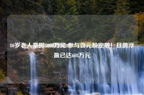 80岁老人豪掷5000万元 参与百元股定增！目前浮盈已达608万元