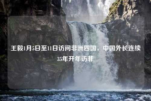 王毅1月5日至11日访问非洲四国，中国外长连续35年开年访非